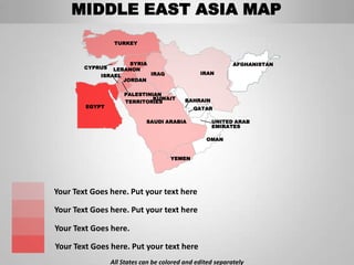 MIDDLE EAST ASIA MAP
                  TURKEY



                     SYRIA                                  AFGHANISTAN
        CYPRUS  LEBANON
            ISRAEL         IRAQ                 IRAN
                   JORDAN

                     PALESTINIAN
                              KUWAIT       BAHRAIN
                     TERRITORIES
        EGYPT                                 QATAR

                             SAUDI ARABIA            UNITED ARAB
                                                     EMIRATES

                                                  OMAN


                                      YEMEN




Your Text Goes here. Put your text here

Your Text Goes here. Put your text here

Your Text Goes here.

Your Text Goes here. Put your text here
                 All States can be colored and edited separately
 