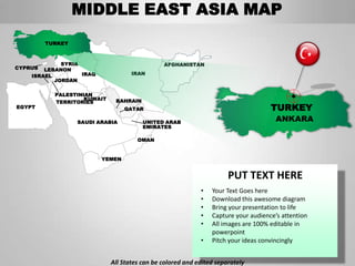 MIDDLE EAST ASIA MAP
         TURKEY



             SYRIA                             AFGHANISTAN
CYPRUS  LEBANON
    ISRAEL         IRAQ             IRAN
           JORDAN

           PALESTINIAN
                    KUWAIT    BAHRAIN
           TERRITORIES
EGYPT                             QATAR                                             TURKEY
                  SAUDI ARABIA          UNITED ARAB                                   ANKARA
                                        EMIRATES

                                      OMAN


                          YEMEN


                                                                      PUT TEXT HERE
                                                            •   Your Text Goes here
                                                            •   Download this awesome diagram
                                                            •   Bring your presentation to life
                                                            •   Capture your audience’s attention
                                                            •   All images are 100% editable in
                                                                powerpoint
                                                            •   Pitch your ideas convincingly


                             All States can be colored and edited separately
 
