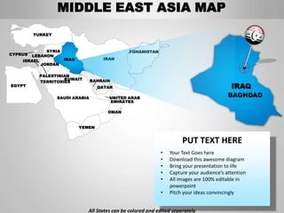 MIDDLE EAST ASIA MAP
         TURKEY



             SYRIA                            AFGHANISTAN
CYPRUS LEBANON
    ISRAEL         IRAQ              IRAN
           JORDAN

           PALESTINIAN
                    KUWAIT       BAHRAIN
           TERRITORIES
EGYPT                              QATAR                                                  IRAQ
                  SAUDI ARABIA         UNITED ARAB                                       BAGHDAD
                                       EMIRATES

                                       OMAN


                          YEMEN


                                                                      PUT TEXT HERE
                                                            •   Your Text Goes here
                                                            •   Download this awesome diagram
                                                            •   Bring your presentation to life
                                                            •   Capture your audience’s attention
                                                            •   All images are 100% editable in
                                                                powerpoint
                                                            •   Pitch your ideas convincingly


                             All States can be colored and edited separately
 