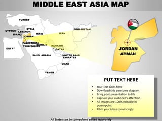 MIDDLE EAST ASIA MAP
         TURKEY



             SYRIA                            AFGHANISTAN
CYPRUS LEBANON
    ISRAEL         IRAQ              IRAN
           JORDAN

           PALESTINIAN
                    KUWAIT       BAHRAIN
           TERRITORIES
EGYPT                              QATAR                                        JORDAN
                  SAUDI ARABIA         UNITED ARAB                               AMMAN
                                       EMIRATES

                                       OMAN


                          YEMEN


                                                                      PUT TEXT HERE
                                                            •   Your Text Goes here
                                                            •   Download this awesome diagram
                                                            •   Bring your presentation to life
                                                            •   Capture your audience’s attention
                                                            •   All images are 100% editable in
                                                                powerpoint
                                                            •   Pitch your ideas convincingly


                             All States can be colored and edited separately
 