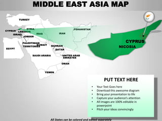 MIDDLE EAST ASIA MAP
         TURKEY



             SYRIA                            AFGHANISTAN
CYPRUS LEBANON
    ISRAEL         IRAQ              IRAN
           JORDAN

           PALESTINIAN                                                               CYPRUS
                    KUWAIT
EGYPT
           TERRITORIES           BAHRAIN
                                                                                NICOSIA
                                   QATAR

                  SAUDI ARABIA         UNITED ARAB
                                       EMIRATES

                                       OMAN


                          YEMEN


                                                                      PUT TEXT HERE
                                                            •   Your Text Goes here
                                                            •   Download this awesome diagram
                                                            •   Bring your presentation to life
                                                            •   Capture your audience’s attention
                                                            •   All images are 100% editable in
                                                                powerpoint
                                                            •   Pitch your ideas convincingly


                             All States can be colored and edited separately
 