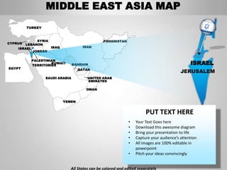 MIDDLE EAST ASIA MAP
         TURKEY



             SYRIA                            AFGHANISTAN
CYPRUS LEBANON
    ISRAEL         IRAQ              IRAN
           JORDAN

           PALESTINIAN
                    KUWAIT
           TERRITORIES           BAHRAIN                                                     ISRAEL
EGYPT                              QATAR
                                                                                        JERUSALEM
                  SAUDI ARABIA         UNITED ARAB
                                       EMIRATES

                                       OMAN


                          YEMEN


                                                                      PUT TEXT HERE
                                                            •   Your Text Goes here
                                                            •   Download this awesome diagram
                                                            •   Bring your presentation to life
                                                            •   Capture your audience’s attention
                                                            •   All images are 100% editable in
                                                                powerpoint
                                                            •   Pitch your ideas convincingly


                             All States can be colored and edited separately
 