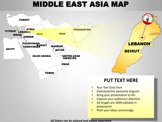 MIDDLE EAST ASIA MAP
         TURKEY



             SYRIA                            AFGHANISTAN
CYPRUS LEBANON
    ISRAEL         IRAQ              IRAN
           JORDAN

           PALESTINIAN
                    KUWAIT       BAHRAIN
                                                                                       LEBANON
           TERRITORIES
EGYPT                              QATAR
                                                                                     BEIRUT
                  SAUDI ARABIA         UNITED ARAB
                                       EMIRATES

                                       OMAN


                          YEMEN


                                                                      PUT TEXT HERE
                                                            •   Your Text Goes here
                                                            •   Download this awesome diagram
                                                            •   Bring your presentation to life
                                                            •   Capture your audience’s attention
                                                            •   All images are 100% editable in
                                                                powerpoint
                                                            •   Pitch your ideas convincingly


                             All States can be colored and edited separately
 