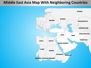 Middle East Asia Map With Neighboring Countries

                                                                    RUSSIA




                                               RUSSIA
                                 UKAINE
                                                                    KAZAKHSTAN




                                                                     UZBEKDATEN



                                                                      AFGHANISTAN
                                                IRAQ
                                                             IRAN


                                                                       PAKISTAN
                     LIBYA      EGYPT
                                             SAUDI ARABIA



                       CHAD
                                 SUDEN


                                           ETHIOPIA
                                                       SOMALIA

                 CENTRAL AFRICAN REPUBIC
 