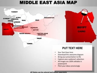 MIDDLE EAST ASIA MAP
         TURKEY



             SYRIA                            AFGHANISTAN
CYPRUS LEBANON
    ISRAEL         IRAQ              IRAN
           JORDAN

           PALESTINIAN
                    KUWAIT
           TERRITORIES           BAHRAIN                                                EGYPT
EGYPT                              QATAR
                                                                                         CAIRO
                  SAUDI ARABIA         UNITED ARAB
                                       EMIRATES

                                       OMAN


                          YEMEN


                                                                      PUT TEXT HERE
                                                            •   Your Text Goes here
                                                            •   Download this awesome diagram
                                                            •   Bring your presentation to life
                                                            •   Capture your audience’s attention
                                                            •   All images are 100% editable in
                                                                powerpoint
                                                            •   Pitch your ideas convincingly


                             All States can be colored and edited separately
 