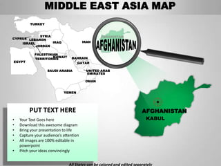 MIDDLE EAST ASIA MAP
         TURKEY


             SYRIA                              AFGHANISTAN
CYPRUS LEBANON
    ISRAEL         IRAQ                 IRAN
           JORDAN

            PALESTINIAN
                     KUWAIT      BAHRAIN
            TERRITORIES
EGYPT                               QATAR

                   SAUDI ARABIA          UNITED ARAB
                                         EMIRATES

                                         OMAN


                            YEMEN




         PUT TEXT HERE                                                  AFGHANISTAN
•   Your Text Goes here                                                   KABUL
•   Download this awesome diagram
•   Bring your presentation to life
•   Capture your audience’s attention
•   All images are 100% editable in
    powerpoint
•   Pitch your ideas convincingly


                               All States can be colored and edited separately
 