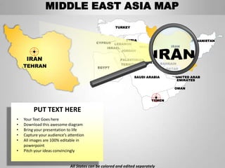 MIDDLE EAST ASIA MAP
                                                      TURKEY



                                                          SYRIA                             AFGHANISTAN
                                           CYPRUS   LEBANON
                                                 ISRAEL         IRAQ                IRAN
                                                        JORDAN

     IRAN                                               PALESTINIAN
                                                                 KUWAIT
                                                        TERRITORIES            BAHRAIN
    TEHRAN                                  EGYPT                                 QATAR

                                                                SAUDI ARABIA          UNITED ARAB
                                                                                      EMIRATES

                                                                                     OMAN


                                                                          YEMEN


         PUT TEXT HERE
•   Your Text Goes here
•   Download this awesome diagram
•   Bring your presentation to life
•   Capture your audience’s attention
•   All images are 100% editable in
    powerpoint
•   Pitch your ideas convincingly


                             All States can be colored and edited separately
 