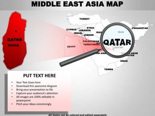 MIDDLE EAST ASIA MAP
                                                       TURKEY



                                                           SYRIA                             AFGHANISTAN
                                            CYPRUS   LEBANON
                                                  ISRAEL         IRAQ                IRAN
                                                         JORDAN

QATAR                                                    PALESTINIAN
                                                                  KUWAIT        BAHRAIN
DOHA                                         EGYPT
                                                         TERRITORIES
                                                                                   QATAR

                                                                 SAUDI ARABIA          UNITED ARAB
                                                                                       EMIRATES

                                                                                      OMAN


                                                                           YEMEN


          PUT TEXT HERE
 •   Your Text Goes here
 •   Download this awesome diagram
 •   Bring your presentation to life
 •   Capture your audience’s attention
 •   All images are 100% editable in
     powerpoint
 •   Pitch your ideas convincingly


                              All States can be colored and edited separately
 
