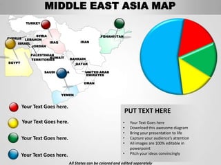 MIDDLE EAST ASIA MAP
          TURKEY



             SYRIA                              AFGHANISTAN
CYPRUS LEBANON
    ISRAEL         IRAQ               IRAN
           JORDAN

            PALESTINIAN
                     KUWAIT       BAHRAIN
            TERRITORIES
EGYPT                               QATAR

                   SAUDI ARABIA          UNITED ARAB
                                         EMIRATES

                                        OMAN


                           YEMEN


         Your Text Goes here.
                                                               PUT TEXT HERE
         Your Text Goes here.                                 •   Your Text Goes here
                                                              •   Download this awesome diagram
                                                              •   Bring your presentation to life
         Your Text Goes here.                                 •   Capture your audience’s attention
                                                              •   All images are 100% editable in
                                                                  powerpoint
        Your Text Goes here.                                  •   Pitch your ideas convincingly

                                All States can be colored and edited separately
 