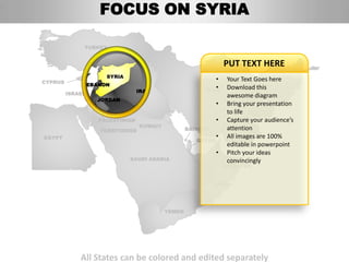 FOCUS ON SYRIA

              TURKEY


                                                             PUT TEXT HERE
                    SYRIA
CYPRUS
                                                          • Your Text AFGHANISTAN
                                                                       Goes here
              LEBANON
                                                          • Download this
                                                       IRAN
                                IRAQ
         ISRAEL                                              awesome diagram
                  JORDAN
                                                          • Bring your presentation
                                                             to life
                  PALESTINIAN                             • Capture your audience’s
                                KUWAIT                       attention
                  TERRITORIES                    BAHRAIN
EGYPT                                                     • All images are 100%
                                                    QATAR
                                                             editable in powerpoint
                                                          • Pitch your ideas
                            SAUDI ARABIA                    UNITED ARAB
                                                             convincingly
                                                            EMIRATES


                                                          OMAN




                                         YEMEN




             All States can be colored and edited separately
 