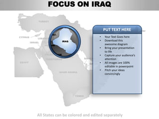 FOCUS ON IRAQ

              TURKEY


                                                               PUT TEXT HERE
                    SYRIA                                             AFGHANISTAN
CYPRUS
              LEBANON
                                                           •   Your Text Goes here
                                IRAQ                   IRAN•   Download this
         ISRAEL
                  JORDAN                                       awesome diagram
                                                            • Bring your presentation
                                                               to life
                  PALESTINIAN                               • Capture your audience’s
                                KUWAIT
                  TERRITORIES                    BAHRAIN       attention
EGYPT
                                                    QATAR   • All images are 100%
                                                               editable in powerpoint
                                                            • Pitch your ideas
                            SAUDI ARABIA                     UNITED ARAB
                                                               convincingly
                                                             EMIRATES


                                                           OMAN




                                         YEMEN




             All States can be colored and edited separately
 