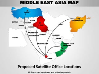 MIDDLE EAST ASIA MAP
              TURKEY




                    SYRIA                                             AFGHANISTAN
CYPRUS
              LEBANON
                                                       IRAN
         ISRAEL                 IRAQ
                  JORDAN



                  PALESTINIAN
                                KUWAIT
                  TERRITORIES                    BAHRAIN
EGYPT
                                                    QATAR


                            SAUDI ARABIA                      UNITED ARAB
                                                              EMIRATES


                                                           OMAN




                                         YEMEN




     Proposed Satellite Office Locations
                  All States can be colored and edited separately
 