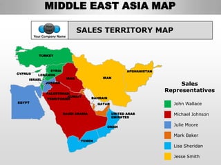MIDDLE EAST ASIA MAP
               Your
               Logo
                                    SALES TERRITORY MAP
         Your Company Name




           TURKEY



                SYRIA                                      AFGHANISTAN
CYPRUS     LEBANON
                             IRAQ             IRAN
     ISRAEL
               JORDAN
                                                                              Sales
               PALESTINIAN
                                                                         Representatives
                         KUWAIT         BAHRAIN
               TERRITORIES
EGYPT                                       QATAR                          John Wallace

                        SAUDI ARABIA                UNITED ARAB            Michael Johnson
                                                    EMIRATES


                                                  OMAN
                                                                           Julie Moore

                                                                           Mark Baker
                                    YEMEN
                                                                           Lisa Sheridan

                                                                           Jesse Smith
 
