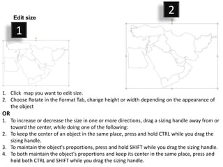 Edit size
                                                                         2
      1



1. Click map you want to edit size.
2. Choose Rotate in the Format Tab, change height or width depending on the appearance of
   the object
OR
1. To increase or decrease the size in one or more directions, drag a sizing handle away from or
   toward the center, while doing one of the following:
2. To keep the center of an object in the same place, press and hold CTRL while you drag the
   sizing handle.
3. To maintain the object's proportions, press and hold SHIFT while you drag the sizing handle.
4. To both maintain the object's proportions and keep its center in the same place, press and
   hold both CTRL and SHIFT while you drag the sizing handle.
 