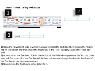 Insert names using text boxes

      1                                                                         2



       3

1) Open the PowerPoint Slide in which you have to insert the Text Box. Then click on the “Insert
Tab’ in the Ribbon and then inside the Insert Tab, in the ‘Text’ category click on the “Text Box”
icon.
2) Now to insert the Text box, click on the Portion of the Slide where you want the Text box to be
inserted. Once you click, the Text box will be inserted. You can change the size and the shape of
the Text box as per your requirements.
3) Now click on the Text box to enter data into it.
 
