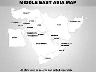 MIDDLE EAST ASIA MAP

              TURKEY




                    SYRIA                                             AFGHANISTAN
CYPRUS
              LEBANON
                                IRAQ                   IRAN
         ISRAEL
                  JORDAN



                  PALESTINIAN
                                KUWAIT
                  TERRITORIES                    BAHRAIN
EGYPT
                                                    QATAR


                            SAUDI ARABIA                      UNITED ARAB
                                                              EMIRATES


                                                           OMAN




                                         YEMEN




           All States can be colored and edited separately
 