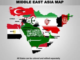 MIDDLE EAST ASIA MAP

              TURKEY




                                                                            AFGHANISTAN
                    SYRIA
CYPRUS
              LEBANON
                                IRAQ                   IRAN
         ISRAEL
                  JORDAN



                  PALESTINIAN
                                KUWAIT
                  TERRITORIES                    BAHRAIN
EGYPT
                                                    QATAR


                            SAUDI ARABIA                      UNITED ARAB
                                                              EMIRATES


                                                           OMAN




                                         YEMEN




           All States can be colored and edited separately
 