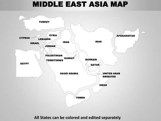 MIDDLE EAST ASIA MAP

              TURKEY




                    SYRIA                                             AFGHANISTAN
CYPRUS
              LEBANON
                                IRAQ                   IRAN
         ISRAEL
                  JORDAN



                  PALESTINIAN
                                KUWAIT
                  TERRITORIES                    BAHRAIN
EGYPT
                                                    QATAR


                            SAUDI ARABIA                      UNITED ARAB
                                                              EMIRATES


                                                           OMAN




                                         YEMEN




           All States can be colored and edited separately
 