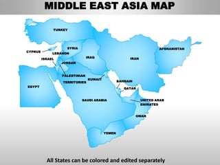 MIDDLE EAST ASIA MAP

              TURKEY




                    SYRIA                                             AFGHANISTAN
CYPRUS
              LEBANON
                                IRAQ                   IRAN
         ISRAEL
                  JORDAN



                  PALESTINIAN
                                KUWAIT
                  TERRITORIES                    BAHRAIN
EGYPT
                                                    QATAR


                            SAUDI ARABIA                      UNITED ARAB
                                                              EMIRATES


                                                           OMAN




                                         YEMEN




           All States can be colored and edited separately
 