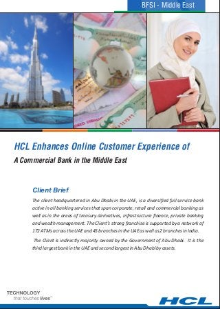HCL Enhances Online Customer Experience of
The client headquartered in Abu Dhabi in the UAE, is a diversified full service bank
active in all banking services that span corporate, retail and commercial banking as
well as in the areas of treasury derivatives, infrastructure finance, private banking
and wealth management. The Client’s strong franchise is supported by a network of
172ATMsacrosstheUAEand45branchesintheUAEaswellas2branchesinIndia.
The Client is indirectly majority owned by the Government of Abu Dhabi. It is the
thirdlargestbankintheUAEandsecondlargestinAbuDhabibyassets.
Client Brief
A Commercial Bank in the Middle East
BFSI - Middle East
 