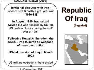 SADDAM Husayn [2003]
Territorial disputes with Iran -
inconclusive & costly eight year war
[1980-88]
In August 1990, Iraq seized
Kuwait but was expelled by US led,
UN coalition forces during the Gulf
War of 1991
Following Kuwait's liberation, the
UNSC - Iraq to scrap all weapons
of mass destruction
US-led invasion of Iraq in March
2003
US military operations there ended
in
 