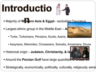  Majority of Western Asia & Egypt - excluding Caucasus
 Largest ethnic group in the Middle East – Arabs
• Turks, Turkomans, Persians, Kurds, Azeris, Copts, Jews
• Assyrians, Maronites, Circassians, Somalis, Armenians, Druze
 Historical origin - Judaism, Christianity, & Islam
 Around the Persian Gulf have large quantities of crude oil
 Strategically, economically, politically, culturally, religiously sensi
 