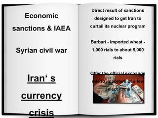 Direct result of sanctions
designed to get Iran to
curtail its nuclear program
Barbari - imported wheat -
1,000 rials to about 5,000
rials
Offer the official exchange
rate to importers of a few
select items
Economic
sanctions & IAEA
Syrian civil war
Iran‘ s
currency
crisis
 
