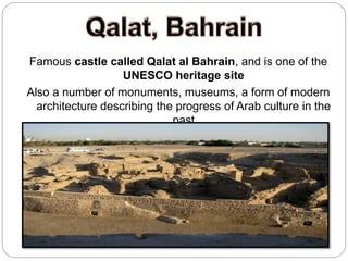 Famous castle called Qalat al Bahrain, and is one of the
UNESCO heritage site
Also a number of monuments, museums, a form of modern
architecture describing the progress of Arab culture in the
past
 