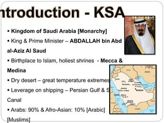  Kingdom of Saudi Arabia [Monarchy]
 King & Prime Minister – ABDALLAH bin Abd
al-Aziz Al Saud
 Birthplace to Islam, holiest shrines - Mecca &
Medina
 Dry desert – great temperature extremes
 Leverage on shipping – Persian Gulf & Suez
Canal
 Arabs: 90% & Afro-Asian: 10% [Arabic]
[Muslims]
 