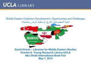Middle Eastern Collection Development: Opportunities and Challenges
‫اوسطية‬ ‫الشرق‬ ‫المجموعات‬ ‫تنمية‬:‫وتحديات‬ ‫فرص‬
David Hirsch – Librarian for Middle Eastern Studies
Charles E. Young Research Library-UCLA
Abu Dhabi International Book Fair
May 7, 2015
 