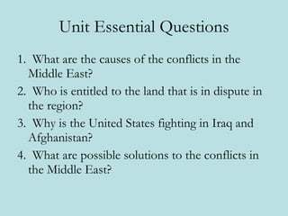 Unit Essential Questions 1.  What are the causes of the conflicts in the Middle East?  2.  Who is entitled to the land that is in dispute in the region? 3.  Why is the United States fighting in Iraq and Afghanistan? 4.  What are possible solutions to the conflicts in the Middle East? 
