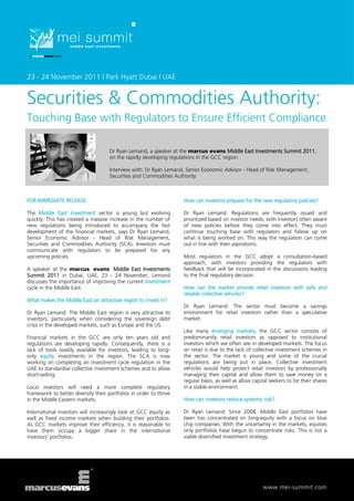 23 - 24 November 2011 | Park Hyatt Dubai | UAE


Securities & Commodities Authority:
Touching Base with Regulators to Ensure Efficient Compliance

                                     Dr Ryan Lemand, a speaker at the marcus evans Middle East Investments Summit 2011,
                                     on the rapidly developing regulations in the GCC region.

                                     Interview with: Dr Ryan Lemand, Senior Economic Advisor - Head of Risk Management,
                                     Securities and Commodities Authority



FOR IMMEDIATE RELEASE                                               How can investors prepare for the new regulatory policies?

The Middle East investment sector is young but evolving             Dr Ryan Lemand: Regulations are frequently issued and
quickly. This has created a massive increase in the number of       prioritized based on investor needs, with investors often aware
new regulations being introduced to accompany the fast              of new policies before they come into effect. They must
development of the financial markets, says Dr Ryan Lemand,          continue touching base with regulators and follow up on
Senior Economic Advisor - Head of Risk Management,                  what is being worked on. This way the regulation can come
Securities and Commodities Authority (SCA). Investors must          out in line with their aspirations.
communicate with regulators to be prepared for any
upcoming policies.                                                  Most regulators in the GCC adopt a consultation-based
                                                                    approach, with investors providing the regulators with
A speaker at the marcus evans Middle East Investments               feedback that will be incorporated in the discussions leading
Summit 2011 in Dubai, UAE, 23 - 24 November, Lemand                 to the final regulatory decision.
discusses the importance of improving the current investment
cycle in the Middle East.                                           How can the market provide retail investors with safe and
                                                                    reliable collective vehicles?
What makes the Middle East an attractive region to invest in?
                                                                    Dr Ryan Lemand: The sector must become a savings
Dr Ryan Lemand: The Middle East region is very attractive to        environment for retail investors rather than a speculative
investors, particularly when considering the sovereign debt         market.
crisis in the developed markets, such as Europe and the US.
                                                                    Like many emerging markets, the GCC sector consists of
Financial markets in the GCC are only ten years old and             predominantly retail investors as opposed to institutional
regulations are developing rapidly. Consequently, there is a        investors which we often see in developed markets. The focus
lack of tools readily available for investors, leading to long-     on retail is due to the lack of collective investment schemes in
only equity investments in the region. The SCA is now               the sector. The market is young and some of the crucial
working on completing an investment cycle regulation in the         regulations are being put in place. Collective investment
UAE to standardise collective investment schemes and to allow       vehicles would help protect retail investors by professionally
short-selling.                                                      managing their capital and allow them to save money on a
                                                                    regular basis, as well as allow capital seekers to list their shares
Local investors will need a more complete regulatory                in a stable environment.
framework to better diversify their portfolios in order to thrive
in the Middle Eastern markets.                                      How can investors reduce systemic risk?

International investors will increasingly look at GCC equity as     Dr Ryan Lemand: Since 2008, Middle East portfolios have
well as fixed income markets when building their portfolios.        been too concentrated on long-equity with a focus on blue
As GCC markets improve their efficiency, it is reasonable to        chip companies. With the uncertainty in the markets, equities
have them occupy a bigger share in the international                only portfolios have begun to concentrate risks. This is not a
investors’ portfolios.                                              viable diversified investment strategy.




                                                                                                         www.mei-summit.com
 