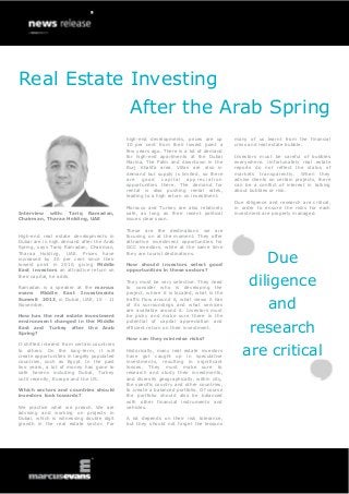 Real Estate Investing
Interview with: Tariq Ramadan,
Chairman, Tharaa Holding, UAE
High-end real estate developments in
Dubai are in high demand after the Arab
Spring, says Tariq Ramadan, Chairman,
Tharaa Holding, UAE. Prices have
increased by 30 per cent since their
lowest point in 2010, giving Middle
East investors an attractive return on
their capital, he adds.
Ramadan is a speaker at the marcus
evans Middle East Investments
Summit 2013, in Dubai, UAE, 10 - 11
November.
How has the real estate investment
environment changed in the Middle
East and Turkey after the Arab
Spring?
It shifted interest from certain countries
to others. On the long-term, it will
create opportunities in largely populated
countries, such as Egypt. In the past
two years, a lot of money has gone to
safe havens including Dubai, Turkey
until recently, Europe and the US.
Which sectors and countries should
investors look towards?
We practice what we preach. We are
advising and working on projects in
Dubai, which is witnessing double digit
growth in the real estate sector. For
high-end developments, prices are up
30 per cent from their lowest point a
few years ago. There is a lot of demand
for high-end apartments at the Dubai
Marina, The Palm and downtown in the
Burj Khalifa area. Villas are also in
demand but supply is limited, so there
are good capital appreciation
opportunities there. The demand for
rental is also pushing rental rates,
leading to a high return on investment.
Morocco and Turkey are also relatively
safe, as long as their recent political
issues clear soon.
These are the destinations we are
focusing on at the moment. They offer
attractive investment opportunities for
GCC investors, while at the same time
they are tourist destinations.
How should investors select good
opportunities in these sectors?
They must be very selective. They need
to consider who is developing the
project, where it is located, what is the
traffic flow around it, what views it has
of its surroundings and what services
are available around it. Investors must
be picky and make sure there is the
potential of capital appreciation and
efficient return on their investment.
How can they minimise risks?
Historically, many real estate investors
have got caught up in speculative
investments, resulting in significant
losses. They must make sure to
research and study their investments,
and diversify geographically, within city,
the specific country and other countries,
to create a balanced portfolio. Of course
the portfolio should also be balanced
with other financial instruments and
vehicles.
A lot depends on their risk tolerance,
but they should not forget the lessons
many of us learnt from the financial
crisis and real estate bubble.
Investors must be careful of bubbles
everywhere. Unfortunately real estate
reports do not reflect the status of
markets transparently. When they
advise clients on certain projects, there
can be a conflict of interest in talking
about bubbles or risk.
Due diligence and research are critical,
in order to ensure the risks for each
investment are properly managed.
Due
diligence
and
research
are critical
After the Arab Spring
 