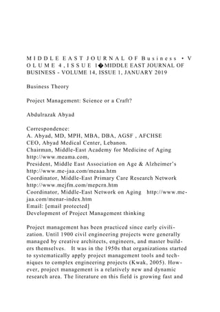 M I D D L E E A S T J O U R N A L O F B u s i n e s s • V
O L U M E 4 , I S S U E 1� MIDDLE EAST JOURNAL OF
BUSINESS - VOLUME 14, ISSUE 1, JANUARY 2019
Business Theory
Project Management: Science or a Craft?
Abdulrazak Abyad
Correspondence:
A. Abyad, MD, MPH, MBA, DBA, AGSF , AFCHSE
CEO, Abyad Medical Center, Lebanon.
Chairman, Middle-East Academy for Medicine of Aging
http://www.meama.com,
President, Middle East Association on Age & Alzheimer’s
http://www.me-jaa.com/meaaa.htm
Coordinator, Middle-East Primary Care Research Network
http://www.mejfm.com/mepcrn.htm
Coordinator, Middle-East Network on Aging http://www.me-
jaa.com/menar-index.htm
Email: [email protected]
Development of Project Management thinking
Project management has been practiced since early civili-
zation. Until 1900 civil engineering projects were generally
managed by creative architects, engineers, and master build-
ers themselves. It was in the 1950s that organizations started
to systematically apply project management tools and tech-
niques to complex engineering projects (Kwak, 2005). How-
ever, project management is a relatively new and dynamic
research area. The literature on this field is growing fast and
 