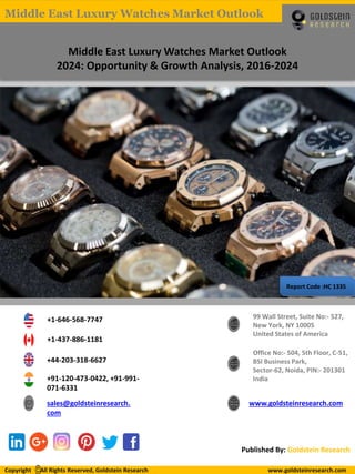 Report Code :HC 1335
Middle East Luxury Watches Market Outlook
2024: Opportunity & Growth Analysis, 2016-2024
+1-646-568-7747
+1-437-886-1181
+44-203-318-6627
+91-120-473-0422, +91-991-
071-6331
sales@goldsteinresearch.
com
www.goldsteinresearch.com
99 Wall Street, Suite No:- 527,
New York, NY 10005
United States of America
Office No:- 504, 5th Floor, C-51,
BSI Business Park,
Sector-62, Noida, PIN:- 201301
India
Published By: Goldstein Research
Copyright All Rights Reserved, Goldstein Research www.goldsteinresearch.comCopyright All Rights Reserved, Goldstein Research www.goldsteinresearch.com
Middle East Luxury Watches Market Outlook
 