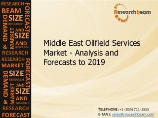 RESEARCH
FORECAST
BEAM
DEMAND
SIZE
RESEARCH
MARKET
SIZE
AND
RESEARCH
AND
RESEARCH&
RESEARCH
FORECAST
MARKET
DEMAND
SIZE
RESEARCH
MARKET
SIZE
AND
RESEARCH
AND
RESEARCH&
FORECAST
Middle East Oilfield Services
Market - Analysis and
Forecasts to 2019
TELEPHONE: +1 (855) 711-1555
E-MAIL: sales@researchbeam.com
 