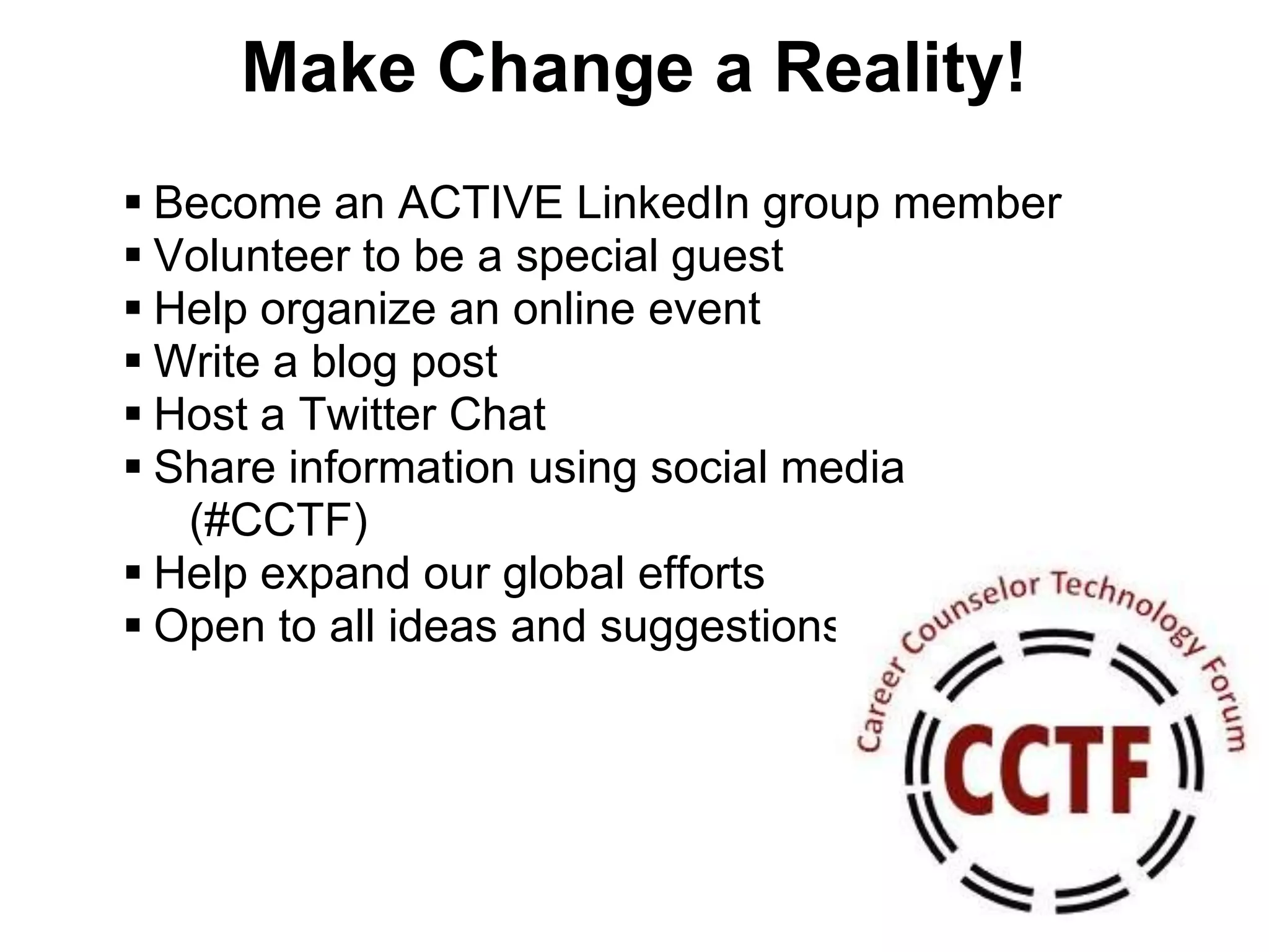 Make Change a Reality!
 Become an ACTIVE LinkedIn group member
 Volunteer to be a special guest
 Help organize an online event
 Write a blog post
 Host a Twitter Chat
 Share information using social media
   (#CCTF)
 Help expand our global efforts
 Open to all ideas and suggestions
 