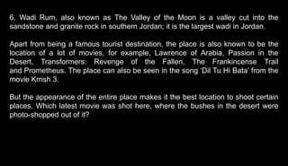 6. Wadi Rum, also known as The Valley of the Moon is a valley cut into the
sandstone and granite rock in southern Jordan; it is the largest wadi in Jordan.
Apart from being a famous tourist destination, the place is also known to be the
location of a lot of movies, for example, Lawrence of Arabia, Passion in the
Desert, Transformers: Revenge of the Fallen, The Frankincense Trail
and Prometheus. The place can also be seen in the song ‘Dil Tu Hi Bata’ from the
movie Krrish 3.
But the appearance of the entire place makes it the best location to shoot certain
places. Which latest movie was shot here, where the bushes in the desert were
photo-shopped out of it?
 