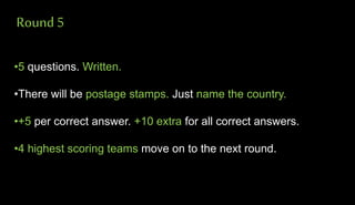 Round 5
•5 questions. Written.
•There will be postage stamps. Just name the country.
•+5 per correct answer. +10 extra for all correct answers.
•4 highest scoring teams move on to the next round.
 