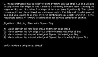 2. The reconstruction may be intuitively done by taking any two strips Si,p and Si,q and
visually match their edges to see if there is a continuity between them. Matching the
edges of Si,p and Si,q takes four steps at the most (see Algorithm 1). The optimal
reconstruction can be achieved via brute-force method that takes all possible pairs of
Si,p and Si,q totaling to at most (n×m)^2 combinations (or exactly n^2×m^2 – n×m),
resulting to at most 4×(n×m)^2 visual matches per pairwise combination of strips.
Algorithm 1. Matching of two strips Si,p and Si,q.
1) Match between the right edge of Si,p and the left edge of Si,q
2) Match between the right edge of Si,p and the inverted right edge of Si,q
3) Match between the inverted left edge of Si,p and the left edge of Si,q
4) Match between the inverted left edge of Si,p and the inverted right edge of Si,q
Which incident is being talked about?
 