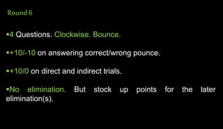 Round6
4 Questions. Clockwise. Bounce.
+10/-10 on answering correct/wrong pounce.
+10/0 on direct and indirect trials.
No elimination. But stock up points for the later
elimination(s).
 