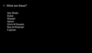 1. What are these?
Abu Dhabi
Dubai
Sharjah
Ajman
Umm Al Quwain
Ras Al Khaimah
Fujairah.
 
