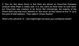 3. One fun fact about Oman is that there are almost no Coca-Cola Company
products while Pepsi is widely sold. It is very weird as there were no such bans,
but Coca-Cola was nowhere to be found. But interestingly, the majority of the
Omani didn’t pay that much attention to “this issue” as they seems to love ‘X’ up to
the point of total addiction. They called it ‘Omani Alcohol’.
What is this soft-drink ‘X’ – that might/might not boost your confidence levels?
 