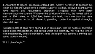 4. According to legend, Cleopatra ordered Mark Antony, her lover, to conquer this
region so that she would have a lifetime supply of its mud, believed in antiquity to
have healing and rejuvenating properties. Cleopatra may have partly
misunderstood the science. Whatever the qualities of the mud, the lowest point on
earth at 400 meters, or 1,300 feet, below sea level, has more than the usual
amount of ozone in the air above it, providing protection against skin-aging
ultraviolet rays.
Nowadays, lots of spas have opened up in this region, with the hopes of recycling,
taking public transportation, and saving water and electricity, will help the longer-
term sustainability goals of our nation. Thus this region has become a thriving spa-
based tourism industry.
Which place/region?
 