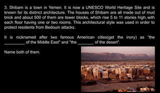 3. Shibam is a town in Yemen. It is now a UNESCO World Heritage Site and is
known for its distinct architecture. The houses of Shibam are all made out of mud
brick and about 500 of them are tower blocks, which rise 5 to 11 stories high, with
each floor having one or two rooms. This architectural style was used in order to
protect residents from Bedouin attacks.
It is nicknamed after two famous American cities(get the irony) as “the
_________ of the Middle East" and "the _______ of the desert".
Name both of them.
 