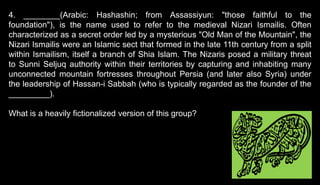 4. ________(Arabic: Hashashin; from Assassiyun: "those faithful to the
foundation"), is the name used to refer to the medieval Nizari Ismailis. Often
characterized as a secret order led by a mysterious "Old Man of the Mountain", the
Nizari Ismailis were an Islamic sect that formed in the late 11th century from a split
within Ismailism, itself a branch of Shia Islam. The Nizaris posed a military threat
to Sunni Seljuq authority within their territories by capturing and inhabiting many
unconnected mountain fortresses throughout Persia (and later also Syria) under
the leadership of Hassan-i Sabbah (who is typically regarded as the founder of the
_________).
What is a heavily fictionalized version of this group?
 