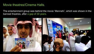 Movie theatres/Cinema Halls.
The entertainment group was behind the movie ‘Mennahi’, which was shown in the
banned theatres, after a gap of 30 years.
 