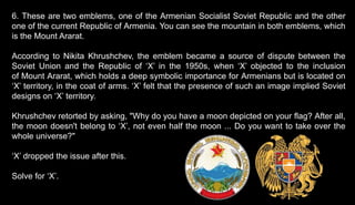 6. These are two emblems, one of the Armenian Socialist Soviet Republic and the other
one of the current Republic of Armenia. You can see the mountain in both emblems, which
is the Mount Ararat.
According to Nikita Khrushchev, the emblem became a source of dispute between the
Soviet Union and the Republic of ‘X’ in the 1950s, when ‘X’ objected to the inclusion
of Mount Ararat, which holds a deep symbolic importance for Armenians but is located on
‘X’ territory, in the coat of arms. ‘X’ felt that the presence of such an image implied Soviet
designs on ‘X’ territory.
Khrushchev retorted by asking, "Why do you have a moon depicted on your flag? After all,
the moon doesn't belong to ‘X’, not even half the moon ... Do you want to take over the
whole universe?"
‘X’ dropped the issue after this.
Solve for ‘X’.
 