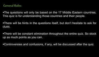 GeneralRules
The questions will only be based on the 17 Middle Eastern countries.
This quiz is for understanding those countries and their people.
There will be hints in the questions itself, but don’t hesitate to ask for
clues.
There will be constant elimination throughout the entire quiz. So stock
up as much points as you can.
Controversies and confusions, if any, will be discussed after the quiz.
 