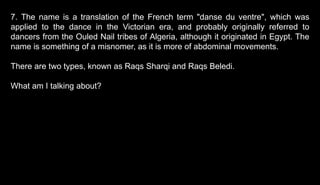 7. The name is a translation of the French term "danse du ventre", which was
applied to the dance in the Victorian era, and probably originally referred to
dancers from the Ouled Nail tribes of Algeria, although it originated in Egypt. The
name is something of a misnomer, as it is more of abdominal movements.
There are two types, known as Raqs Sharqi and Raqs Beledi.
What am I talking about?
 